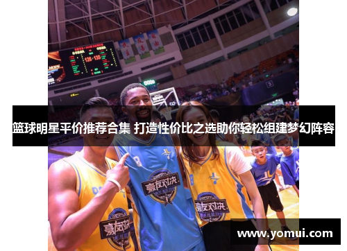 篮球明星平价推荐合集 打造性价比之选助你轻松组建梦幻阵容