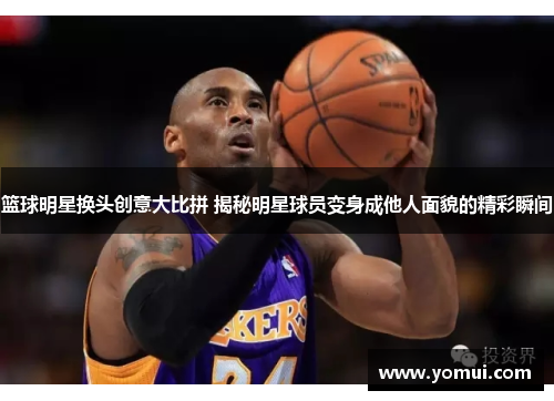 篮球明星换头创意大比拼 揭秘明星球员变身成他人面貌的精彩瞬间